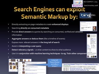 • Directly extracting on page metadata to create enhanced displays 
• Searching directly on consumed metadata 
• Provide direct answers to queries by searching on consumed, verified and validated 
information 
RICH SNIPPETS 2009 
Searchmonkey 2008 
• Aggregate answers or deduce them (like a timeline of events) 
• Expose more relevant answers in the long tail of search 
• Assist in interpreting a user query 
• Detect relevancy signals: i.e what content to show to what audience 
• Use it in conjunction with machine learning techniques- to eg. Train other components 
• … 
tiles 
Long tail: 
Peanut Butter 
and Jelly in 
stripes ? 
 