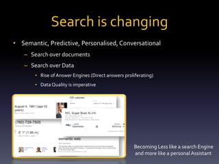 Search is changing 
• Semantic, Predictive, Personalised, Conversational 
– Search over documents 
– Search over Data 
• Rise of Answer Engines (Direct answers proliferating) 
• Data Quality is imperative 
Becoming Less like a search Engine 
and more like a personal Assistant 
 
