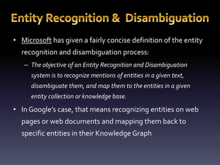 • Microsoft has given a fairly concise definition of the entity 
recognition and disambiguation process: 
– The objective of an Entity Recognition and Disambiguation 
system is to recognize mentions of entities in a given text, 
disambiguate them, and map them to the entities in a given 
entity collection or knowledge base. 
• In Google’s case, that means recognizing entities on web 
pages or web documents and mapping them back to 
specific entities in their Knowledge Graph 
 