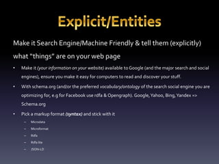 Make it Search Engine/Machine Friendly & tell them (explicitly) 
what “things” are on your web page 
• Make it (your information on your website) available to Google (and the major search and social 
engines), ensure you make it easy for computers to read and discover your stuff. 
• With schema.org (and/or the preferred vocabulary/ontology of the search social engine you are 
optimizing for, e.g for Facebook use rdfa & Opengraph). Google, Yahoo, Bing, Yandex => 
Schema.org 
• Pick a markup format (syntax) and stick with it 
– Microdata 
– Microformat 
– Rdfa 
– Rdfa lite 
– JSON-LD 
 