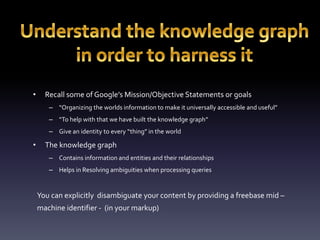 • Recall some of Google’s Mission/Objective Statements or goals 
– “Organizing the worlds information to make it universally accessible and useful” 
– “To help with that we have built the knowledge graph” 
– Give an identity to every “thing” in the world 
• The knowledge graph 
– Contains information and entities and their relationships 
– Helps in Resolving ambiguities when processing queries 
You can explicitly disambiguate your content by providing a freebase mid – 
machine identifier - (in your markup) 
 