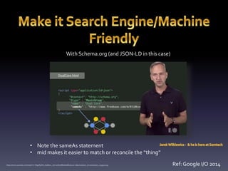 With Schema.org (and JSON-LD in this case) 
• Note the sameAs statement 
• mid makes it easier to match or reconcile the “thing” 
https://www.youtube.com/watch?v=W9pRpSW_KqA&src_vid=0oOwrBEeQss&feature=iv&annotation_id=annotation_1139520055 Ref: Google I/O 2014 
 