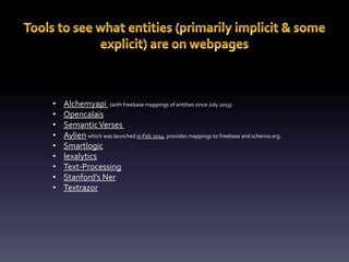 • Alchemyapi (with freebase mappings of entities since July 2013) 
• Opencalais 
• Semantic Verses 
• Aylien which was launched in Feb 2014, provides mappings to freebase and schema.org. 
• Smartlogic 
• lexalytics 
• Text-Processing 
• Stanford’s Ner 
• Textrazor 
 