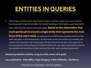 • “Query logs record the actual usage of search systems and their analysis has proven critical to 
improving search engine functionality. Yet, despite the deluge of information, query log analysis 
often suffers from the sparsity of the query space. 
we propose a new model for query log data called the entity-aware 
click graph. In this representation, we decompose queries into entities and modifiers, and 
measure their association with clicked pages. We demonstrate the benefits of this approach on 
the crucial task of understanding which websites fulfill similar user needs, showing that using this 
representation we can achieve a higher precision than other query log-based approaches ” 
Measuring website similarity using an entity-aware click graph 
2012 publication: Peter Mika, Hugo Zaragoza, Pablo N Mendes, RoI Blanco 
http://dl.acm.org/citation.cfm?id=2398500 
 