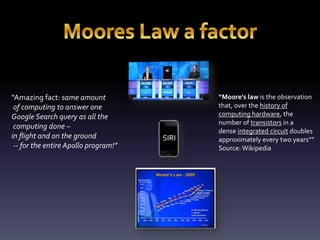 SIRI 
“Amazing fact: same amount 
of computing to answer one 
Google Search query as all the 
computing done – 
in flight and on the ground 
-- for the entire Apollo program!” 
“Moore's law is the observation 
that, over the history of 
computing hardware, the 
number of transistors in a 
dense integrated circuit doubles 
approximately every two years”” 
Source: Wikipedia 
 