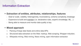 Information Extraction
16
§  Extraction of entities, attributes, relationships, features
›  Deal w/ scale, volatility, heterogeneity, inconsistency, schema complexity, breakage
›  Expensive to build and maintain (i.e. declarative rules, expert’s knowledge, ML…)
›  Being able to measure and monitor data quality is key
§  Mixed approach
1.  Parsing of large data feeds and online data APIs
2.  Structured data extraction on the Web: markup, Web scraping, Wrapper induction,
3.  Wikipedia mining, Web mining, News mining, open information extraction
 