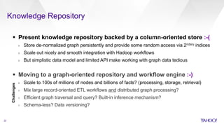 Knowledge Repository
22
§  Present knowledge repository backed by a column-oriented store :-(
›  Store de-normalized graph persistently and provide some random access via 2ndary indices
›  Scale out nicely and smooth integration with Hadoop workflows
›  But simplistic data model and limited API make working with graph data tedious
§  Moving to a graph-oriented repository and workflow engine :-)
›  Scale to 100s of millions of nodes and billions of facts? (processing, storage, retrieval)
›  Mix large record-oriented ETL workflows and distributed graph processing?
›  Efficient graph traversal and query? Built-in inference mechanism?
›  Schema-less? Data versioning?
Challenges
 