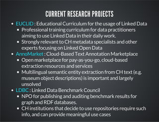 CURRENT RESEARCH PROJECTS 
: Educational Curriculum for the usage of Linked Data 
EUCLID 
Professional training curriculum for data practitioners 
aiming to use Linked Data in their daily work. 
Strongly relevant to CH metadata specialists and other 
experts focusing on Linked Open Data 
: Cloud-Based Text Annotation Marketplace 
AnnoMarket 
Open marketplace for pay-as-you-go, cloud-based 
extraction resources and services 
Multilingual semantic entity extraction from CH text (e.g. 
museum object descriptions) is important and largely 
unsolved 
: Linked Data Benchmark Council 
LDBC 
NPO for publishing and auditing benchmark results for 
graph and RDF databases. 
CH institutions that decide to use repositories require such 
info, and can provide meaningful use cases 
 