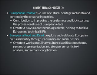 CURRENT RESEARCH PROJECTS (2) 
: Re-use of cultural heritage metadata and 
Europeana Creative 
content by the creative industries. 
Contribution to improving the usefulness and kick-starting 
the professional use of Europeana data 
Ontotext plays a core technological role, helping to fulfill 3 
Europeana technical KPIs 
: explore and celebrate European 
Europeana Food and Drink 
cultural identity through its culinary and social history 
Ontotext works on culinary culture classification scheme, 
semantic representation and storage, semantic text 
analysis, and semantic application 
 