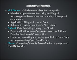 CURRENT RESEARCH PROJECTS (3) 
: Multidimensional content integration 
MultiSensor 
Mine heterogeneous content using multilingual 
technologies with sentiment, social and spatiotemporal 
competence 
Application of Linguistic Linked Data 
Relevant to text and multimedia CH content 
: Data Publishing through the Cloud 
DaPaaS 
Data- and Platform-as-a-Service Approach for Efficient 
Data Publication and Consumption 
Useful for converting and hosting your Linked Open Data, 
and implementing Open Data Portals 
: Computing Veracity Across Media, Languages, and 
Pheme 
Social Networks 
 
