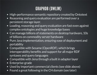 GRAPHDB (OWLIM) 
High-performance semantic repository created by Ontotext 
Reasoning and query evaluation are performed over a 
persistent storage layer. 
Loading, reasoning and query evaluation are fast even against 
complex ontologies and huge knowledge bases 
Can manage billions of statements on desktop hardware, 10s 
of billions on commodity server hardware 
Pure Java implementation, ensuring ease of deployment and 
portability 
Compatible with Sesame (OpenRDF), which brings 
interoperability benefits and support for all major RDF 
syntaxes and query languages 
Compatible with Jena through a built in adapter layer 
Enterprise-grade 
Used by important commercial clients (see slide above) 
Found a great following in the CH domain (see later) 
 