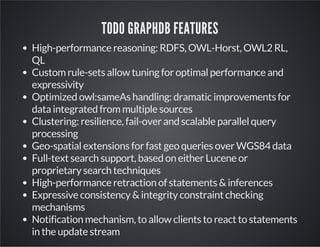 TODO GRAPHDB FEATURES 
High-performance reasoning: RDFS, OWL-Horst, OWL2 RL, 
QL 
Custom rule-sets allow tuning for optimal performance and 
expressivity 
Optimized owl:sameAs handling: dramatic improvements for 
data integrated from multiple sources 
Clustering: resilience, fail-over and scalable parallel query 
processing 
Geo-spatial extensions for fast geo queries over WGS84 data 
Full-text search support, based on either Lucene or 
proprietary search techniques 
High-performance retraction of statements & inferences 
Expressive consistency & integrity constraint checking 
mechanisms 
Notification mechanism, to allow clients to react to statements 
in the update stream 
 