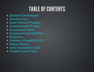 TABLE OF CONTENTS 
Semantic Technologies 
Ontotext Corp 
Some Ontotext Products 
Ontotext GLAM Projects 
Europeana Creative 
Europeana Food and Drink 
Bulgariana 
Ontotext / GraphDB in CH 
ResearchSpace 
Getty Vocabularies LOD 
Possible Future Topics 
 