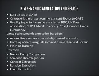 KIM SEMANTIC ANNOTATION AND SEARCH 
Built on top of GATE 
Ontotext is the largest commercial contributor to GATE 
Used by important commercial clients: BBC, UK Press 
Association, NDP, Oxford University Press, Financial Times, 
Euromoney… 
Large-scale semantic annotation based on: 
Assembling a semantic knowledge base of a domain 
Creating annotation guidelines and a Gold Standard Corpus 
Machine learning 
Involves: 
Named Entity Recognition 
Semantic Disambiguation 
Concept Extraction 
Relation Extraction 
Event Extraction 
 