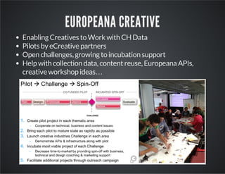 EUROPEANA CREATIVE 
Enabling Creatives to Work with CH Data 
Pilots by eCreative partners 
Open challenges, growing to incubation support 
Help with collection data, content reuse, Europeana APIs, 
creative workshop ideas… 
 