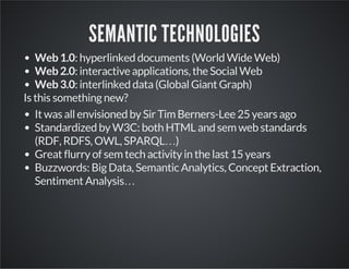SEMANTIC TECHNOLOGIES 
Web 1.0: hyperlinked documents (World Wide Web) 
Web 2.0: interactive applications, the Social Web 
Web 3.0: interlinked data (Global Giant Graph) 
Is this something new? 
It was all envisioned by Sir Tim Berners-Lee 25 years ago 
Standardized by W3C: both HTML and sem web standards 
(RDF, RDFS, OWL, SPARQL…) 
Great flurry of sem tech activity in the last 15 years 
Buzzwords: Big Data, Semantic Analytics, Concept Extraction, 
Sentiment Analysis… 
 