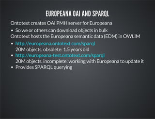 EUROPEANA OAI AND SPARQL 
Ontotext creates OAI PMH server for Europeana 
So we or others can download objects in bulk 
Ontotext hosts the Europeana semantic data (EDM) in OWLIM 
http://europeana.ontotext.com/sparql 
20M objects, obsolete: 1.5 years old 
http://europeana-test.ontotext.com/sparql 
20M objects, incomplete: working with Europeana to update it 
Provides SPARQL querying 
 