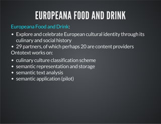 EUROPEANA FOOD AND DRINK 
Europeana Food and Drink: 
Explore and celebrate European cultural identity through its 
culinary and social history 
29 partners, of which perhaps 20 are content providers 
Ontotext works on: 
culinary culture classification scheme 
semantic representation and storage 
semantic text analysis 
semantic application (pilot) 
 