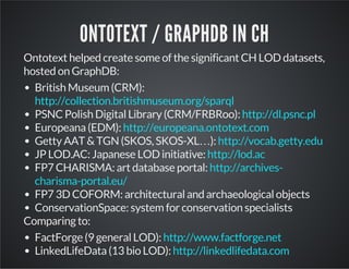 ONTOTEXT / GRAPHDB IN CH 
Ontotext helped create some of the significant CH LOD datasets, 
hosted on GraphDB: 
British Museum (CRM): 
http://collection.britishmuseum.org/sparql 
PSNC Polish Digital Library (CRM/FRBRoo): 
Europeana (EDM): 
Getty AAT & TGN (SKOS, SKOS-XL…): 
JP LOD.AC: Japanese LOD initiative: 
FP7 CHARISMA: art database portal: 
http://dl.psnc.pl 
http://europeana.ontotext.com 
http://vocab.getty.edu 
http://lod.ac 
http://archives-charisma- 
portal.eu/ 
FP7 3D COFORM: architectural and archaeological objects 
ConservationSpace: system for conservation specialists 
Comparing to: 
FactForge (9 general LOD): 
LinkedLifeData (13 bio LOD): 
http://www.factforge.net 
http://linkedlifedata.com 
 
