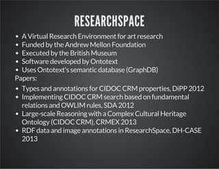 RESEARCHSPACE 
A Virtual Research Environment for art research 
Funded by the Andrew Mellon Foundation 
Executed by the British Museum 
Software developed by Ontotext 
Uses Ontotext's semantic database (GraphDB) 
Papers: 
Types and annotations for CIDOC CRM properties, DiPP 2012 
Implementing CIDOC CRM search based on fundamental 
relations and OWLIM rules, SDA 2012 
Large-scale Reasoning with a Complex Cultural Heritage 
Ontology (CIDOC CRM), CRMEX 2013 
RDF data and image annotations in ResearchSpace, DH-CASE 
2013 
 