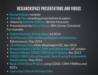 RESEARCHSPACE PRESENTATIONS AND VIDEOS 
website 
ResearchSpace 
News Files 
& , including presentations & papers 
Videos by Dominic Oldman 
(British Museum) 
Presentations by Barry Norton 
(BM, former Ontotext) 
For example: 
Oxford Summer School slides 
, Jul 2014 
GLAMorous LOD and ResearchSpace introduction 
, 
Rijksmuseum, May 2014 
GLAMorous LOD 
, NGA, Washington DC, Apr 2014 
ResearchSpace, CIDOC CRM and Ethical data 
, UC London 
ResearchSpace CIDOC CRM Search System 
, Apr 2013 
CIDOC CRM Cultural Semantic Search using Fundamental 
Relationships 
, May 2013 
Book of the Dead Project 
: using CIDOC-CRM, FRBRoo and 
RDFa 
Querying Cultural Heritage Data 
 