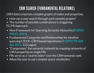CRM SEARCH (FUNDAMENTAL RELATIONS) 
CRM data comprises complex graphs of nodes and properties. 
How can a user search through such complex graphs? 
The number of possible combinations is staggering 
FC/FR Approach: 
New Framework for Querying Semantic Networks ( 
TR419, 2011 
) 
FORTH 
Fundamental Categories and Relationships for intuitive 
querying CIDOC-CRM based repositories ( 
Apr 2012 
, 153 pages) 
FORTH TR-429, 
"Compresses" the semantic network by mapping networks of 
CRM properties to single FRs 
FRs serve as a "search index" over the CRM semantic web 
Allow the user to use a simpler query vocabulary 
 
