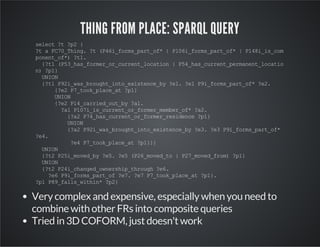 THING FROM PLACE: SPARQL QUERY 
select ?t ?p2 { 
?t a FC70_Thing. ?t (P46i_forms_part_of* | P106i_forms_part_of* | P148i_is_com 
ponent_of*) ?t1. 
{?t1 (P53_has_former_or_current_location | P54_has_current_permanent_locatio 
n) ?p1} 
UNION 
{?t1 P92i_was_brought_into_existence_by ?e1. ?e1 P9i_forms_part_of* ?e2. 
{?e2 P7_took_place_at ?p1} 
UNION 
{?e2 P14_carried_out_by ?a1. 
?a1 P107i_is_current_or_former_member_of* ?a2. 
{?a2 P74_has_current_or_former_residence ?p1} 
UNION 
{?a2 P92i_was_brought_into_existence_by ?e3. ?e3 P9i_forms_part_of* 
?e4. 
?e4 P7_took_place_at ?p1}}} 
UNION 
{?t2 P25i_moved_by ?e5. ?e5 (P26_moved_to | P27_moved_from) ?p1} 
UNION 
{?t2 P24i_changed_ownership_through ?e6. 
?e6 P9i_forms_part_of ?e7. ?e7 P7_took_place_at ?p1}. 
?p1 P89_falls_within* ?p2} 
Very complex and expensive, especially when you need to 
combine with other FRs into composite queries 
Tried in 3D COFORM, just doesn't work 
 