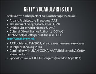 GETTY VOCABULARIES LOD 
Well-known and important cultural heritage thesauri: 
Art and Architecture Thesaurus (AAT) 
Thesaurus of Geographic Names (TGN) 
Unified List of Artist Names (ULAN) 
Cultural Object Names Authority (CONA) 
Ontotext helps Getty publish them as LOD: 
http://vocab.getty.edu 
AAT published Feb 2014, already sees numerous use cases 
TGN published Aug 2014 
Continuing with ULAN, CONA; AATA (bibliography), Getty 
Museum data 
Special session at CIDOC Congress (Dresden, Sep 2014) 
 