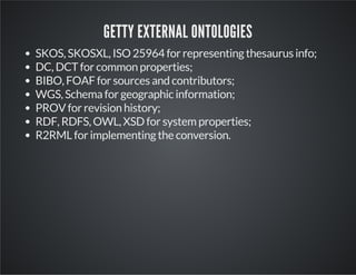 GETTY EXTERNAL ONTOLOGIES 
SKOS, SKOSXL, ISO 25964 for representing thesaurus info; 
DC, DCT for common properties; 
BIBO, FOAF for sources and contributors; 
WGS, Schema for geographic information; 
PROV for revision history; 
RDF, RDFS, OWL, XSD for system properties; 
R2RML for implementing the conversion. 
 