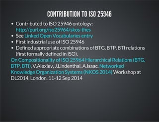 CONTRIBUTION TO ISO 25946 
Contributed to ISO 25946 ontology: 
http://purl.org/iso25964/skos-thes 
See 
Linked Open Vocabularies entry 
First industrial use of ISO 25946 
Defined appropriate combinations of BTG, BTP, BTI relations 
(first formally defined in ISO). 
On Compositionality of ISO 25964 Hierarchical Relations (BTG, 
BTP, BTI) , V.Alexiev, J.Lindenthal, A.Isaac. 
Networked 
Knowledge Organization Systems (NKOS 2014) 
Workshop at 
DL2014, London, 11-12 Sep 2014 
 