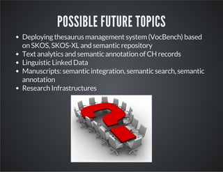 POSSIBLE FUTURE TOPICS 
Deploying thesaurus management system (VocBench) based 
on SKOS, SKOS-XL and semantic repository 
Text analytics and semantic annotation of CH records 
Linguistic Linked Data 
Manuscripts: semantic integration, semantic search, semantic 
annotation 
Research Infrastructures 
0 
