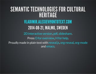 SEMANTIC TECHNOLOGIES FOR CULTURAL 
HERITAGE 
VLADIMIR.ALEXIEV@ONTOTEXT.COM 
2014-08-21, MALMO, SWEDEN 
2D interactive version, pdf, slideshare. 
Press O for overview, H for help. 
Proudly made in plain text with , , 
reveal.js org-reveal org-mode 
emacs 
and . 
 
