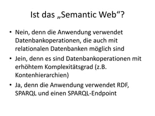 Ist das „Semantic Web“?
• Nein, denn die Anwendung verwendet
Datenbankoperationen, die auch mit
relationalen Datenbanken möglich sind
• Jein, denn es sind Datenbankoperationen mit
erhöhtem Komplexitätsgrad (z.B.
Kontenhierarchien)
• Ja, denn die Anwendung verwendet RDF,
SPARQL und einen SPARQL-Endpoint
 