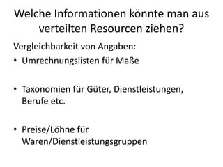 Welche Informationen könnte man aus
verteilten Resourcen ziehen?
Vergleichbarkeit von Angaben:
• Umrechnungslisten für Maße
• Taxonomien für Güter, Dienstleistungen,
Berufe etc.
• Preise/Löhne für
Waren/Dienstleistungsgruppen
 