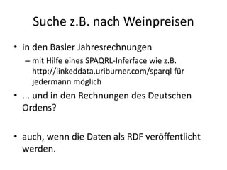Suche z.B. nach Weinpreisen
• in den Basler Jahresrechnungen
– mit Hilfe eines SPAQRL-Inferface wie z.B.
http://linkeddata.uriburner.com/sparql für
jedermann möglich
• ... und in den Rechnungen des Deutschen
Ordens?
• auch, wenn die Daten als RDF veröffentlicht
werden.
 