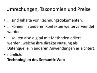 Umrechungen, Taxonomien und Preise
• ... sind Inhalte von Rechnungsdokumenten.
• ... können in anderen Kontexten weiterverwendet
werden.
• ... sollten also digital mit Methoden ediert
werden, welche ihre direkte Nutzung als
Datenquelle in anderen Anwendungen erleichtert:
• nämlich:
Technologien des Semantic Web
 