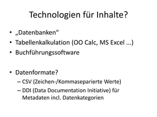 Technologien für Inhalte?
• „Datenbanken“
• Tabellenkalkulation (OO Calc, MS Excel ...)
• Buchführungssoftware
• Datenformate?
– CSV (Zeichen-/Kommaseparierte Werte)
– DDI (Data Documentation Initiative) für
Metadaten incl. Datenkategorien
 