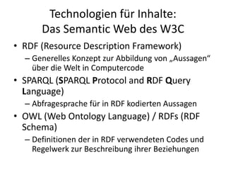 Technologien für Inhalte:
Das Semantic Web des W3C
• RDF (Resource Description Framework)
– Generelles Konzept zur Abbildung von „Aussagen“
über die Welt in Computercode
• SPARQL (SPARQL Protocol and RDF Query
Language)
– Abfragesprache für in RDF kodierten Aussagen
• OWL (Web Ontology Language) / RDFs (RDF
Schema)
– Definitionen der in RDF verwendeten Codes und
Regelwerk zur Beschreibung ihrer Beziehungen
 
