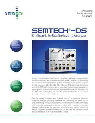 SEMTECH®
-DSOn Board, In-Use Emissions Analyzer
Sinceit’sintroductionin2002,Sensors’SEMTECH-DShassetthestandardfor
Portable Emissions Measurement Systems (PEMS). Capable of monitoring
the raw exhaust from both spark ignition and compression ignition engines,
the DS measures CO, CO2, O2, NO, NO2 and THC, ensuring compliance
with EPA’s CFR 1065. Sensors works closely with environmental regulatory
agencies and engine manufacturers throughout the world, ensuring that
the DS continues to define and raise the global standards for in-use vehicle
emissions measurement solutions.
The DS comes complete with SENSOR Tech-PC, a powerful emissions
software package, primarily intended for controlling the SEMTECH-DS
and performing emissions calculations. Built-in flexibility with both digital
and analog I/Os enables the user to interface with a number of auxiliary
devices, and to set up the system in accordance with specific application
needs. A wireless Ethernet connection can be used for communications
between SENSOR Tech-PC and the SEMTECH-DS.
Emissions
Measurement
Solutions
 