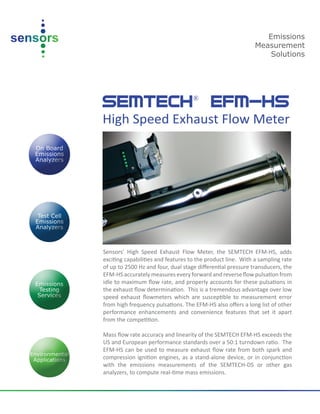 SEMTECH®
EFM-HS
High Speed Exhaust Flow Meter
Sensors’ High Speed Exhaust Flow Meter, the SEMTECH EFM-HS, adds
exciting capabilities and features to the product line. With a sampling rate
of up to 2500 Hz and four, dual stage diﬀerential pressure transducers, the
EFM-HS accurately measures every forward and reverse ﬂow pulsation from
idle to maximum ﬂow rate, and properly accounts for these pulsations in
the exhaust ﬂow determination. This is a tremendous advantage over low
speed exhaust ﬂowmeters which are susceptible to measurement error
from high frequency pulsations. The EFM-HS also oﬀers a long list of other
performance enhancements and convenience features that set it apart
from the competition.
Mass ﬂow rate accuracy and linearity of the SEMTECH EFM-HS exceeds the
US and European performance standards over a 50:1 turndown ratio. The
EFM-HS can be used to measure exhaust ﬂow rate from both spark and
compression ignition engines, as a stand-alone device, or in conjunction
with the emissions measurements of the SEMTECH-DS or other gas
analyzers, to compute real-time mass emissions.
Emissions
Measurement
Solutions
 