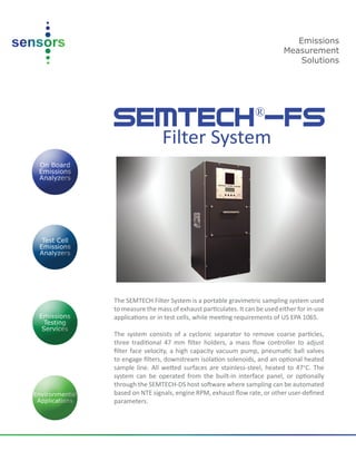 SEMTECH®
-FS
Filter System
The SEMTECH Filter System is a portable gravimetric sampling system used
to measure the mass of exhaust particulates. It can be used either for in-use
applications or in test cells, while meeting requirements of US EPA 1065.
The system consists of a cyclonic separator to remove coarse particles,
three traditional 47 mm filter holders, a mass flow controller to adjust
filter face velocity, a high capacity vacuum pump, pneumatic ball valves
to engage filters, downstream isolation solenoids, and an optional heated
sample line. All wetted surfaces are stainless-steel, heated to 47°C. The
system can be operated from the built-in interface panel, or optionally
through the SEMTECH-DS host software where sampling can be automated
based on NTE signals, engine RPM, exhaust flow rate, or other user-defined
parameters.
Emissions
Measurement
Solutions
 