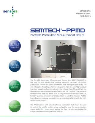 SEMTECH®
-PPMD
Portable Particulate Measurement Device
The Portable Particulate Measurement Device, the SEMTECH-PPMD, is
the only portable system that directly measures the mass of exhaust
particulates under real world conditions, with nanogram sensitivity. The
unit integrates three key, patented subsystems from the SEMTECH product
line, into a single self contained unit: the Exhaust Flow Meter (EFM), the
Micro Proportional Sample System (MPS), and the Carousel Quartz Crystal
Micro balance (CQCM). When used in conjunction with the SEMTECH-DS,
Sensors’ gaseous emissions analyzer, it can be used to measure Not-to-
Exceed events, enabling complete measurement compliance with the EPA’s
testing requirements.
The PPMD comes with a host software application that allows the user
to control the unit for system setup and audits, view the current system
status, and collect, process and analyze the data. Results are displayed in
easy-to-read tabular and graphical formats.
Emissions
Measurement
Solutions
 
