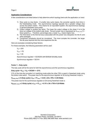 Page 4

Application Considerations
A few considerations are listed below to help determine which topology best suits the application on hand:

         1) Duty cycle is a key factor. A smaller duty cycle means, the converter spends more time in
            the freewheeling mode. The asynchronous topology typically has a greater voltage drop
            across the bottom switch. This means for an equivalent system, the asynchronous topology
            in general dissipates more power.
         2) Output voltage is another key factor. The lower the output voltage is the closer it is to the
            drop out voltage of the bottom-side diode. Percent power loss is expressed as VDiode_Drop*(1-
            Duty cycle)/VOUT. Therefore, percentage wise, a lower VOUT means higher loss.
         3) The third factor is the thermal issue associated with the power loss dissipation for the IC and
            other packages.
         4) Component complexity should be considered. The more complex the controller, the larger
            the die area required and the more expensive the die.
Here are examples considering these factors:
For these examples, the following parameters will be used:
         VIN = 24V
         VOUT = 5V
         IOUT = 3A
         Asynchronous regulator = SC4525A with B340LB Schottky diode
         Synchronous regulator = SC414


Factor 1 – Duty cycle:
The duty cycle will be the same for both the asynchronous and the synchronous regulators.
Duty cycle = VOUT / VIN = 5V/24V = ~21%
21% of the time the converter is in switching mode while the other 79% is spent in freewheel mode using
the bottom side switch. The power loss for the asynchronous regulator at 3A during freewheel mode is:
VDiode_Drop x (1-Duty cycle) x IOUT = PLoss. = 0.4V x 3A x 79% = 0.95 Watts
The power loss for the synchronous regulator at 3A during freewheel mode is:
VMOSFET_Drop x (1-Duty cycle) x IOUT = PLoss. = 0.1V x 3A x 79%= 0.24 Watts




                                           Semtech Corporation
                                   200 Flynn Road, Camarillo, CA 93012
                     Phone (805) 498-2111 Fax: (805) 498-3804 Web: www.semtech.com
 