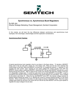 Synchronous vs. Aynchronous Buck Regulators
By Ajith Jain
Director Strategic Marketing, Power Management, Semtech Corporation



In this module, we will learn the key differences between synchronous and asynchronous buck
topologies, their advantages, disadvantages and their application considerations.


Asynchronous Buck Topology




A typical asynchronous buck regulator circuit is as shown in the figure above. ‘S’ denotes a MOSFET
being used in the top side with a diode ‘D’ in the bottom side. These are the two main switches that
control power to the load. When the MOSFET is turned ON, VIN charges the inductor ‘L’, capacitor ‘C’ and
supplies the load current. Upon reaching its set output voltage the control circuitry turns OFF the
MOSFET (hence called a switching MOSFET). Switching OFF the top side MOSFET disrupts the current
flowing through the inductor. With no path for the current, the inductor will resist this change in the form
of a catastrophic voltage spike. To avoid this spike when the top side MOSFET is turned OFF, a path is
provided for the inductor current to continue flowing in the same direction as it did before. This is created
by the bottom side diode ‘D’. When the top side MOSFET turns OFF, the inductor voltage reverses its
polarity forward biasing the diode ‘D’ on, allowing the current to continue flowing through it in the same
direction. When current flows in the diode, it is also known as being in freewheel mode. When the output
voltage drops below the set point, the control will turn ON the top side MOSFET and this cycle repeats to
regulate the output voltage to its set value.
 
