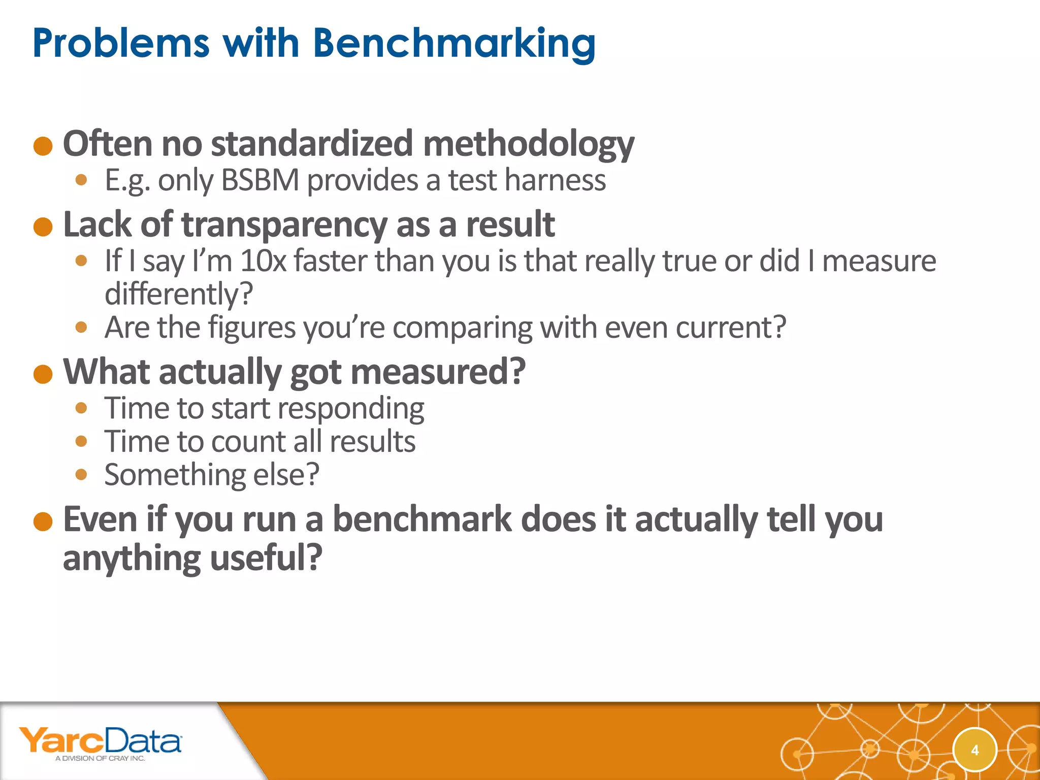  Often no standardized       methodology
   E.g. only BSBM provides a test harness
 Lack of transparency as a result
   If I say I’m 10x faster than you is that really true or did I measure
    differently?
   Are the figures you’re comparing with even current?
 What actually got measured?
   Time to start responding
   Time to count all results
   Something else?
 Even if you run a benchmark does it actually tell you
  anything useful?



                                                                            4
 