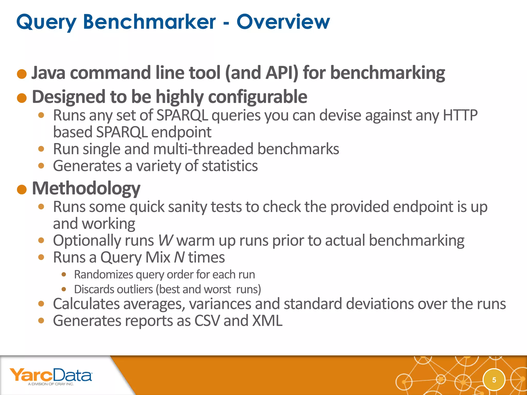  Java command line tool (and API) for benchmarking
 Designed to be highly configurable
   Runs any set of SPARQL queries you can devise against any HTTP
    based SPARQL endpoint
   Run single and multi-threaded benchmarks
   Generates a variety of statistics
 Methodology
   Runs some quick sanity tests to check the provided endpoint is up
    and working
   Optionally runs W warm up runs prior to actual benchmarking
   Runs a Query Mix N times
      Randomizes query order for each run
      Discards outliers (best and worst runs)
   Calculates averages, variances and standard deviations over the runs
   Generates reports as CSV and XML


                                                                        5
 