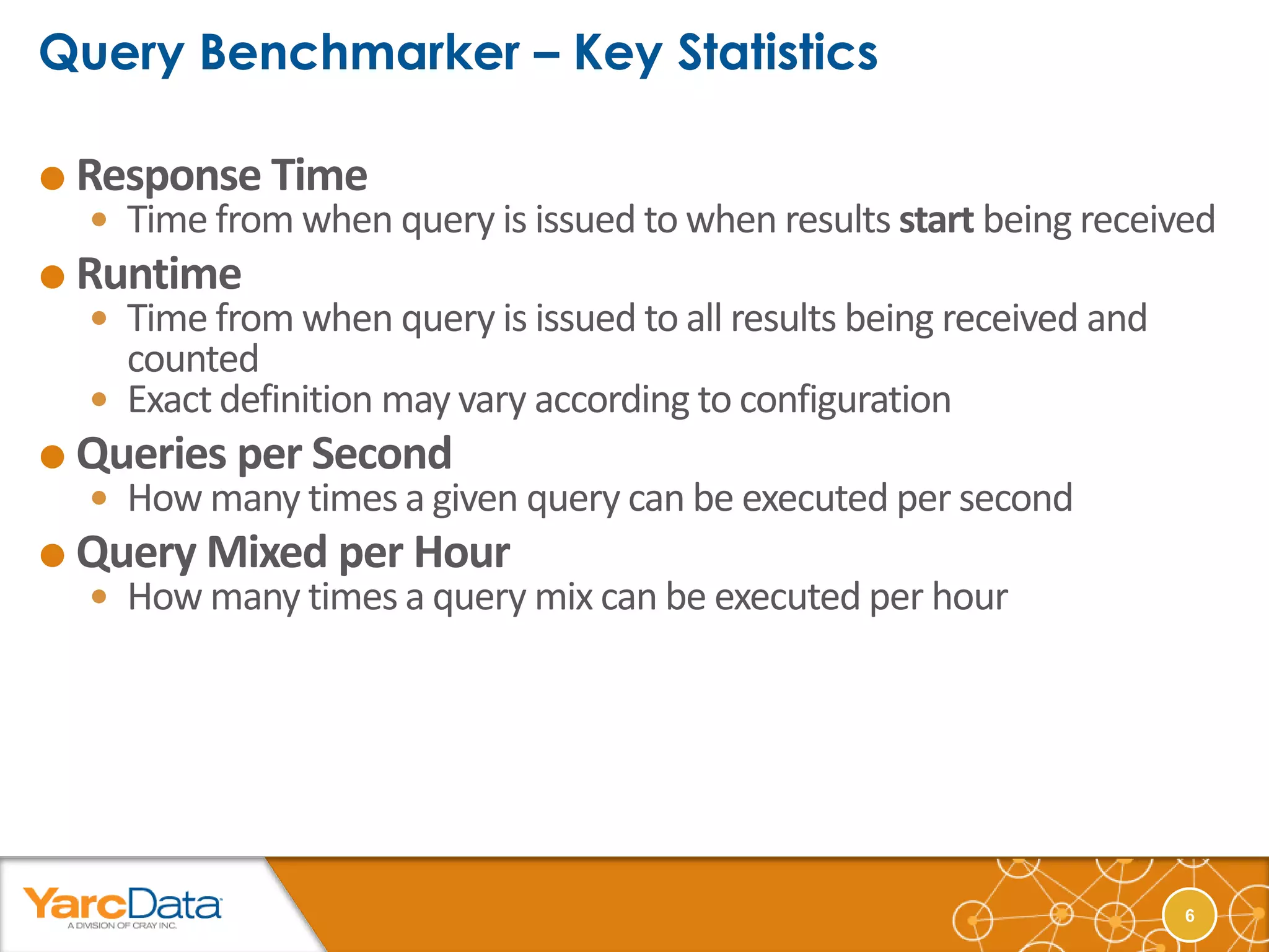  Response Time
   Time from when query is issued to when results start being received
 Runtime
   Time from when query is issued to all results being received and
    counted
   Exact definition may vary according to configuration
 Queries per Second
   How many times a given query can be executed per second
 Query Mixed per Hour
   How many times a query mix can be executed per hour




                                                                       6
 