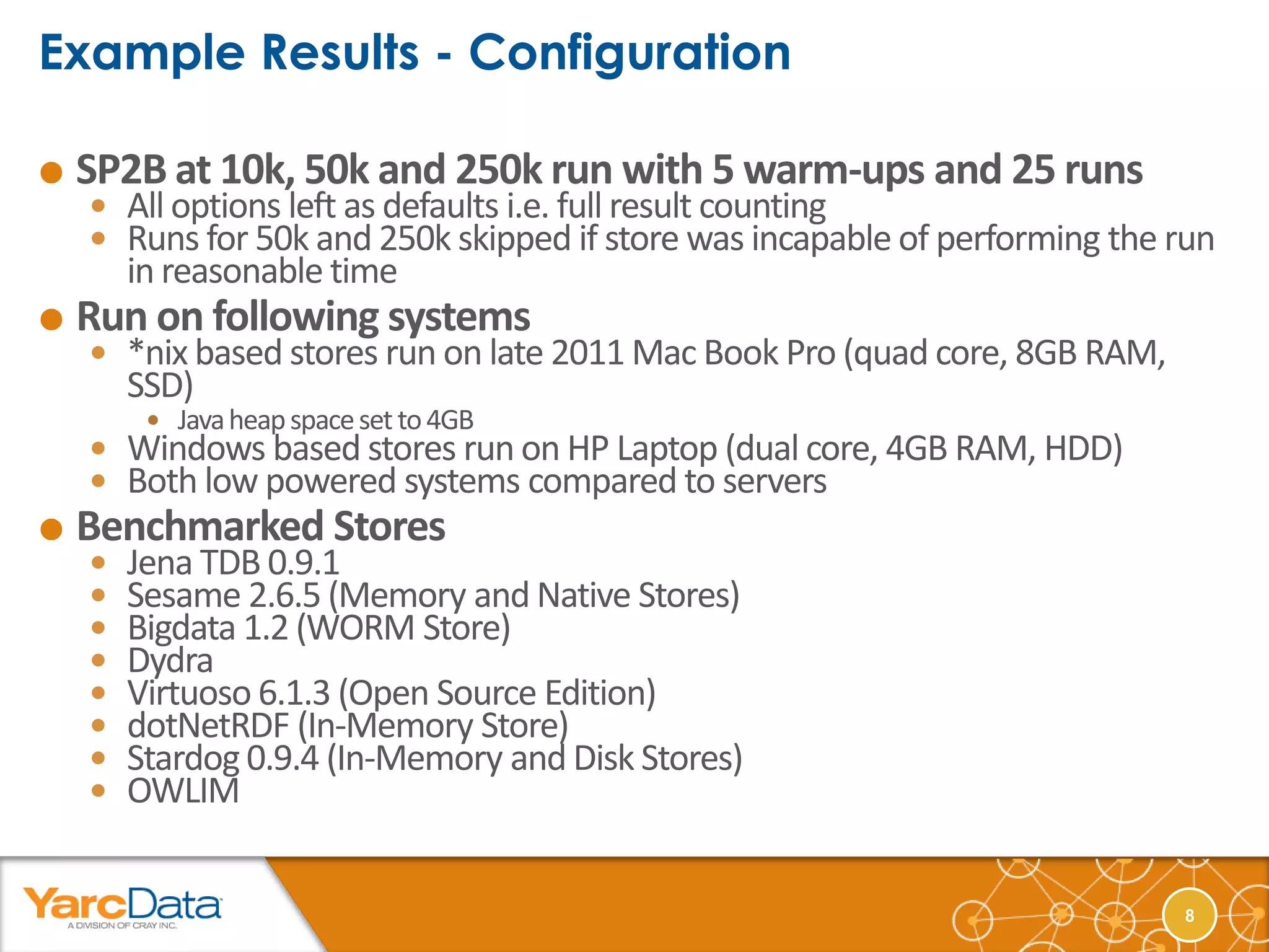    SP2B at 10k, 50k and 250k run with 5 warm-ups and 25 runs
     All options left as defaults i.e. full result counting
     Runs for 50k and 250k skipped if store was incapable of performing the run
        in reasonable time
   Run on following systems
     *nix based stores run on late 2011 Mac Book Pro (quad core, 8GB RAM,
        SSD)
          Java heap space set to 4GB
     Windows based stores run on HP Laptop (dual core, 4GB RAM, HDD)
     Both low powered systems compared to servers
   Benchmarked Stores
       Jena TDB 0.9.1
       Sesame 2.6.5 (Memory and Native Stores)
       Bigdata 1.2 (WORM Store)
       Dydra
       Virtuoso 6.1.3 (Open Source Edition)
       dotNetRDF (In-Memory Store)
       Stardog 0.9.4 (In-Memory and Disk Stores)
       OWLIM


                                                                             8
 