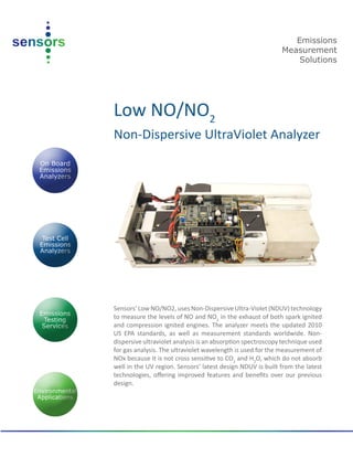 Low NO/NO2
Non-Dispersive UltraViolet Analyzer
Sensors’LowNO/NO2,uses Non-DispersiveUltra-Violet (NDUV) technology
to measure the levels of NO and NO2
in the exhaust of both spark ignited
and compression ignited engines. The analyzer meets the updated 2010
US EPA standards, as well as measurement standards worldwide. Non-
dispersive ultraviolet analysis is an absorption spectroscopy technique used
for gas analysis. The ultraviolet wavelength is used for the measurement of
NOx because it is not cross sensitive to CO2
and H2
O, which do not absorb
well in the UV region. Sensors’ latest design NDUV is built from the latest
technologies, offering improved features and benefits over our previous
design.
Emissions
Measurement
Solutions
 