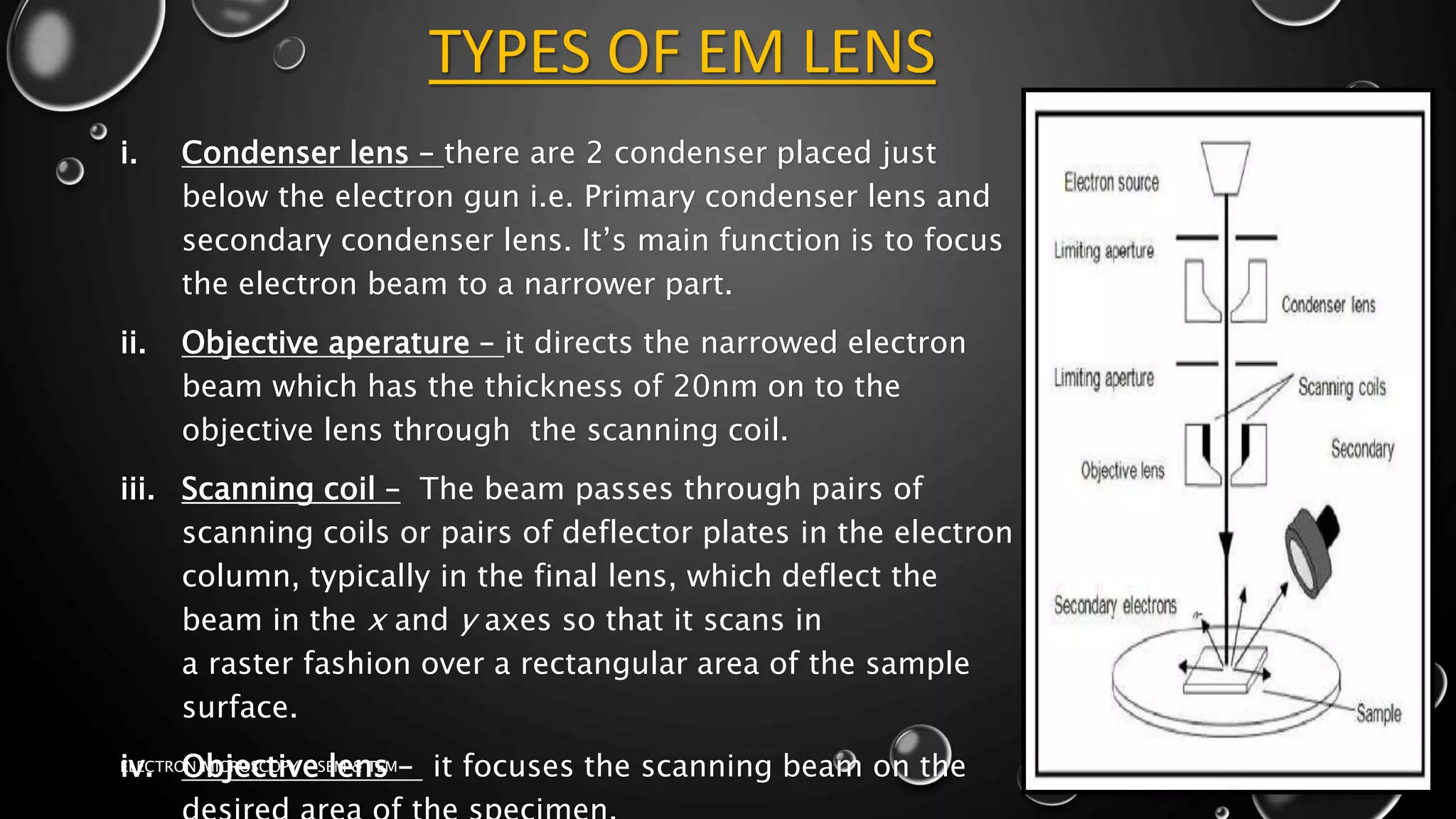 TYPES OF EM LENS
i. Condenser lens – there are 2 condenser placed just
below the electron gun i.e. Primary condenser lens and
secondary condenser lens. It’s main function is to focus
the electron beam to a narrower part.
ii. Objective aperature – it directs the narrowed electron
beam which has the thickness of 20nm on to the
objective lens through the scanning coil.
iii. Scanning coil – The beam passes through pairs of
scanning coils or pairs of deflector plates in the electron
column, typically in the final lens, which deflect the
beam in the x and y axes so that it scans in
a raster fashion over a rectangular area of the sample
surface.
iv. Objective lens – it focuses the scanning beam on the
17-01-2017
ELECTRON MICROSCOPY - SEM & TEM
10
 